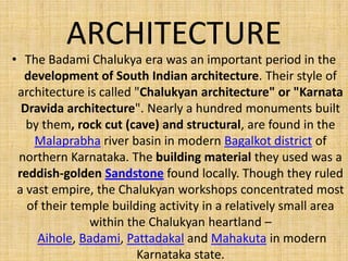 ARCHITECTURE
• The Badami Chalukya era was an important period in the
development of South Indian architecture. Their style of
architecture is called "Chalukyan architecture" or "Karnata
Dravida architecture". Nearly a hundred monuments built
by them, rock cut (cave) and structural, are found in the
Malaprabha river basin in modern Bagalkot district of
northern Karnataka. The building material they used was a
reddish-golden Sandstone found locally. Though they ruled
a vast empire, the Chalukyan workshops concentrated most
of their temple building activity in a relatively small area
within the Chalukyan heartland –
Aihole, Badami, Pattadakal and Mahakuta in modern
Karnataka state.
 