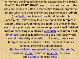 Their temple building activity can be categorised into THREE
PHASES. The EARLY PHASE began in the last quarter of the
6th century and resulted in many cave temples, prominent
among which are three elementary cave temples at Aihole
(one Vedic, one Jain and one Buddhist which is
incomplete), followed by four developed cave temples at
Badami. These cave temples at Badami are similar, in that,
each has a plain exterior but an exceptionally well finished
interior consisting of a pillared verandah, a columned hall
(mantapa) and a cella (shrine, cut deep into rock) which
contains the deity of worship. In Badami, three caves
temples are Vedic and one in Jain. The Vedic temples
contain large well sculpted images
of Harihara, Mahishasuramardhini, Varaha, Narasimha,
Trivikrama, Vishnu seated on Anantha(the snake)
and Nataraja (dancing Shiva).
 