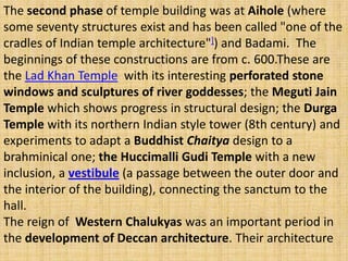 The second phase of temple building was at Aihole (where
some seventy structures exist and has been called "one of the
cradles of Indian temple architecture"]) and Badami. The
beginnings of these constructions are from c. 600.These are
the Lad Khan Temple with its interesting perforated stone
windows and sculptures of river goddesses; the Meguti Jain
Temple which shows progress in structural design; the Durga
Temple with its northern Indian style tower (8th century) and
experiments to adapt a Buddhist Chaitya design to a
brahminical one; the Huccimalli Gudi Temple with a new
inclusion, a vestibule (a passage between the outer door and
the interior of the building), connecting the sanctum to the
hall.
The reign of Western Chalukyas was an important period in
the development of Deccan architecture. Their architecture
 