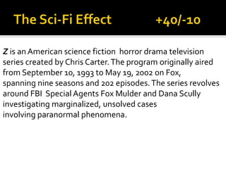 Z is an American science fiction horror drama television
series created by Chris Carter.The program originally aired
from September 10, 1993 to May 19, 2002 on Fox,
spanning nine seasons and 202 episodes.The series revolves
around FBI Special Agents Fox Mulder and Dana Scully
investigating marginalized, unsolved cases
involving paranormal phenomena.
 