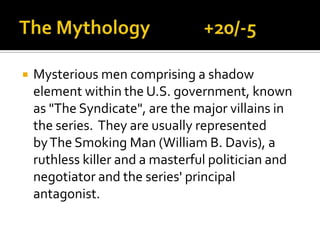  Mysterious men comprising a shadow
element within the U.S. government, known
as "The Syndicate", are the major villains in
the series. They are usually represented
byThe Smoking Man (William B. Davis), a
ruthless killer and a masterful politician and
negotiator and the series' principal
antagonist.
 