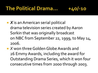  X is anAmerican serial political
drama television series created by Aaron
Sorkin that was originally broadcast
on NBC from September 22, 1999, to May 14,
2006.
 X won three Golden Globe Awards and
26 Emmy Awards, including the award for
Outstanding Drama Series, which it won four
consecutive times from 2000 through 2003.
 