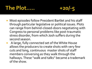  Most episodes follow President Bartlet and his staff
through particular legislative or political issues. Plots
can range from behind-closed-doors negotiating with
Congress to personal problems like post-traumatic
stress disorder, from which Josh suffers during the
second season.
 A large, fully connected set of theWhite House
allows the producers to create shots with very few
cuts and long, continuous master shots of staff
members conversing as they walk through the
hallways.These "walk and talks" became a trademark
of the show.
 