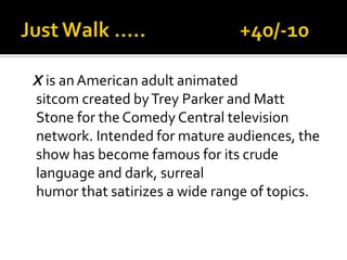 X is anAmerican adult animated
sitcom created byTrey Parker and Matt
Stone for the Comedy Central television
network. Intended for mature audiences, the
show has become famous for its crude
language and dark, surreal
humor that satirizes a wide range of topics.
 
