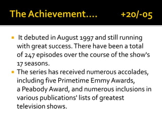  It debuted in August 1997 and still running
with great success.There have been a total
of 247 episodes over the course of the show's
17 seasons.
 The series has received numerous accolades,
including five Primetime Emmy Awards,
a Peabody Award, and numerous inclusions in
various publications' lists of greatest
television shows.
 