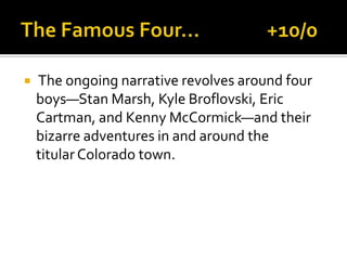  The ongoing narrative revolves around four
boys—Stan Marsh, Kyle Broflovski, Eric
Cartman, and Kenny McCormick—and their
bizarre adventures in and around the
titular Colorado town.
 