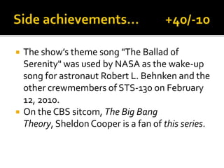  The show’s theme song "The Ballad of
Serenity" was used by NASA as the wake-up
song for astronaut Robert L. Behnken and the
other crewmembers of STS-130 on February
12, 2010.
 On the CBS sitcom, The Big Bang
Theory, Sheldon Cooper is a fan of this series.
 