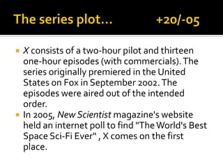  X consists of a two-hour pilot and thirteen
one-hour episodes (with commercials).The
series originally premiered in the United
States on Fox in September 2002.The
episodes were aired out of the intended
order.
 In 2005, New Scientist magazine's website
held an internet poll to find "TheWorld's Best
Space Sci-Fi Ever“ , X comes on the first
place.
 