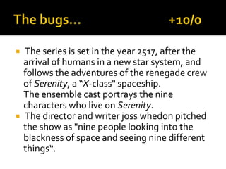  The series is set in the year 2517, after the
arrival of humans in a new star system, and
follows the adventures of the renegade crew
of Serenity, a “X-class" spaceship.
The ensemble cast portrays the nine
characters who live on Serenity.
 The director and writer joss whedon pitched
the show as "nine people looking into the
blackness of space and seeing nine different
things“.
 