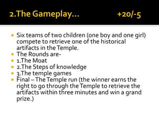  Six teams of two children (one boy and one girl)
compete to retrieve one of the historical
artifacts in theTemple.
 The Rounds are-
 1.The Moat
 2.The Steps of knowledge
 3.The temple games
 Final –TheTemple run (the winner earns the
right to go through theTemple to retrieve the
artifacts within three minutes and win a grand
prize.)
 