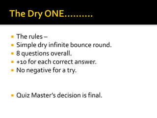  The rules –
 Simple dry infinite bounce round.
 8 questions overall.
 +10 for each correct answer.
 No negative for a try.
 Quiz Master’s decision is final.
 