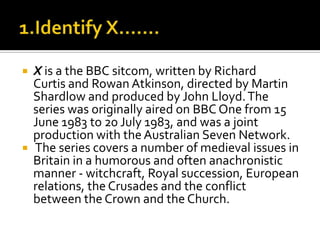 X is a the BBC sitcom, written by Richard
Curtis and Rowan Atkinson, directed by Martin
Shardlow and produced by John Lloyd.The
series was originally aired on BBC One from 15
June 1983 to 20 July 1983, and was a joint
production with the Australian Seven Network.
 The series covers a number of medieval issues in
Britain in a humorous and often anachronistic
manner - witchcraft, Royal succession, European
relations, the Crusades and the conflict
between the Crown and the Church.
 