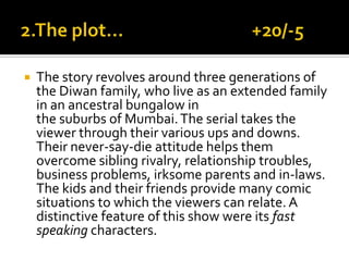  The story revolves around three generations of
the Diwan family, who live as an extended family
in an ancestral bungalow in
the suburbs of Mumbai.The serial takes the
viewer through their various ups and downs.
Their never-say-die attitude helps them
overcome sibling rivalry, relationship troubles,
business problems, irksome parents and in-laws.
The kids and their friends provide many comic
situations to which the viewers can relate. A
distinctive feature of this show were its fast
speaking characters.
 