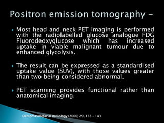  Most head and neck PET imaging is performed
with the radiolabelled glucose analogue FDG
Fluorodeoxyglucose which has increased
uptake in viable malignant tumour due to
enhanced glycolysis.
 The result can be expressed as a standardised
uptake value (SUV), with those values greater
than two being considered abnormal.
 PET scanning provides functional rather than
anatomical imaging.
Dentomaxillofacial Radiology (2000) 29, 133 – 143
 