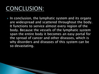  In conclusion, the lymphatic system and its organs
are widespread and scattered throughout the body.
It functions to service almost every region of the
body. Because the vessels of the lymphatic system
span the entire body it becomes an easy portal for
the spread of cancer and other diseases, which is
why disorders and diseases of this system can be
so devastating.
 