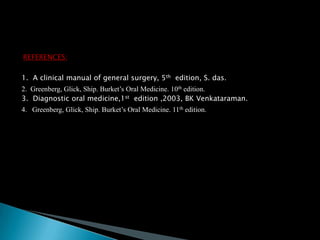 REFERENCES:
1. A clinical manual of general surgery, 5th edition, S. das.
2. Greenberg, Glick, Ship. Burket’s Oral Medicine. 10th edition.
3. Diagnostic oral medicine,1st edition ,2003, BK Venkataraman.
4. Greenberg, Glick, Ship. Burket’s Oral Medicine. 11th edition.
 