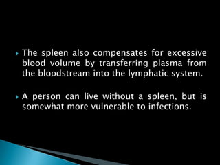  The spleen also compensates for excessive
blood volume by transferring plasma from
the bloodstream into the lymphatic system.
 A person can live without a spleen, but is
somewhat more vulnerable to infections.
 