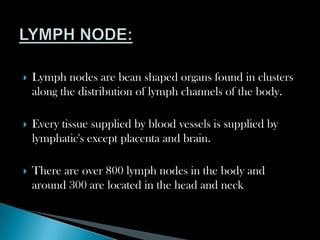  Lymph nodes are bean shaped organs found in clusters
along the distribution of lymph channels of the body.
 Every tissue supplied by blood vessels is supplied by
lymphatic's except placenta and brain.
 There are over 800 lymph nodes in the body and
around 300 are located in the head and neck
 