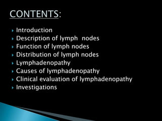  Introduction
 Description of lymph nodes
 Function of lymph nodes
 Distribution of lymph nodes
 Lymphadenopathy
 Causes of lymphadenopathy
 Clinical evaluation of lymphadenopathy
 Investigations
 