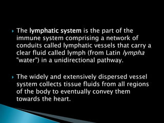  The lymphatic system is the part of the
immune system comprising a network of
conduits called lymphatic vessels that carry a
clear fluid called lymph (from Latin lympha
"water") in a unidirectional pathway.
 The widely and extensively dispersed vessel
system collects tissue fluids from all regions
of the body to eventually convey them
towards the heart.
 