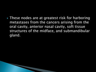  These nodes are at greatest risk for harboring
metastases from the cancers arising from the
oral cavity, anterior nasal cavity, soft tissue
structures of the midface, and submandibular
gland.
 