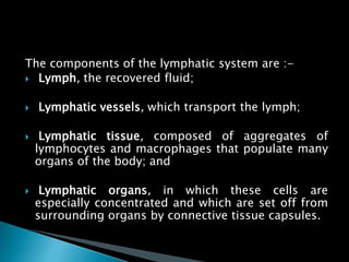 The components of the lymphatic system are :-
 Lymph, the recovered fluid;
 Lymphatic vessels, which transport the lymph;
 Lymphatic tissue, composed of aggregates of
lymphocytes and macrophages that populate many
organs of the body; and
 Lymphatic organs, in which these cells are
especially concentrated and which are set off from
surrounding organs by connective tissue capsules.
 