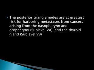  The posterior triangle nodes are at greatest
risk for harboring metastases from cancers
arising from the nasopharynx and
oropharynx (Sublevel VA), and the thyroid
gland (Sublevel VB)
 