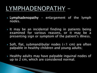 Lymphadenopathy - enlargement of the lymph
nodes.
 It may be an incidental finding in patients being
examined for various reasons, or it may be a
presenting sign or symptom of the patient's illness.
 Soft, flat, submandibular nodes (<1 cm) are often
palpable in healthy children and young adults;
 Healthy adults may have palpable inguinal nodes of
up to 2 cm, which are considered normal.
 