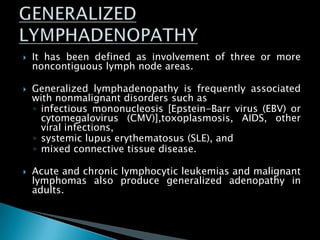  It has been defined as involvement of three or more
noncontiguous lymph node areas.
 Generalized lymphadenopathy is frequently associated
with nonmalignant disorders such as
◦ infectious mononucleosis [Epstein-Barr virus (EBV) or
cytomegalovirus (CMV)],toxoplasmosis, AIDS, other
viral infections,
◦ systemic lupus erythematosus (SLE), and
◦ mixed connective tissue disease.
 Acute and chronic lymphocytic leukemias and malignant
lymphomas also produce generalized adenopathy in
adults.
 