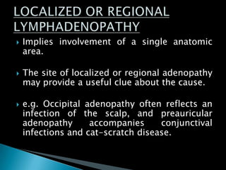  Implies involvement of a single anatomic
area.
 The site of localized or regional adenopathy
may provide a useful clue about the cause.
 e.g. Occipital adenopathy often reflects an
infection of the scalp, and preauricular
adenopathy accompanies conjunctival
infections and cat-scratch disease.
 