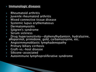  Immunologic diseases
 Rheumatoid arthritis
 Juvenile rheumatoid arthritis
 Mixed connective tissue disease
 Systemic lupus erythematosus
 Dermatomyositis
 Sjögren's syndrome
 Serum sickness
 Drug hypersensitivity—diphenylhydantoin, hydralazine,
allopurinol, primidone, gold, carbamazepine, etc.
 Angioimmunoblastic lymphadenopathy
 Primary biliary cirrhosis
 Graft-vs.-host disease
 Silicone-associated
 Autoimmune lymphoproliferative syndrome
 