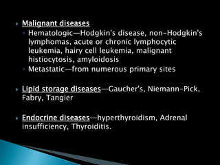  Malignant diseases
◦ Hematologic—Hodgkin's disease, non-Hodgkin's
lymphomas, acute or chronic lymphocytic
leukemia, hairy cell leukemia, malignant
histiocytosis, amyloidosis
◦ Metastatic—from numerous primary sites
 Lipid storage diseases—Gaucher's, Niemann-Pick,
Fabry, Tangier
 Endocrine diseases—hyperthyroidism, Adrenal
insufficiency, Thyroiditis.
 