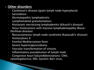  Other disorders
◦ Castleman's disease (giant lymph node hyperplasia)
◦ Sarcoidosis
◦ Dermatopathic lymphadenitis
◦ Lymphomatoid granulomatosis
◦ Histiocytic necrotizing lymphadenitis (Kikuchi's disease)
◦ Sinus histiocytosis with massive lymphadenopathy (Rosai-
Dorfman disease)
◦ Mucocutaneous lymph node syndrome (Kawasaki's disease)
◦ Histiocytosis X
◦ Familial Mediterranean fever
◦ Severe hypertriglyceridemia
◦ Vascular transformation of sinuses
◦ Inflammatory pseudotumor of lymph node
◦ Congestive heart failureAbbreviations: CMV,
cytomegalovirus; EBV, Epstein-Barr virus.
 