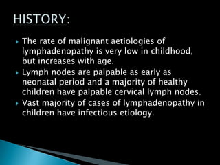  The rate of malignant aetiologies of
lymphadenopathy is very low in childhood,
but increases with age.
 Lymph nodes are palpable as early as
neonatal period and a majority of healthy
children have palpable cervical lymph nodes.
 Vast majority of cases of lymphadenopathy in
children have infectious etiology.
 