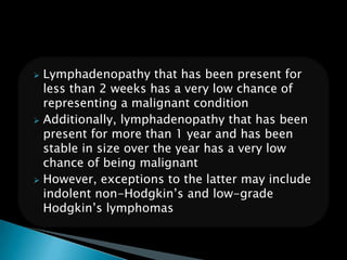  Lymphadenopathy that has been present for
less than 2 weeks has a very low chance of
representing a malignant condition
 Additionally, lymphadenopathy that has been
present for more than 1 year and has been
stable in size over the year has a very low
chance of being malignant
 However, exceptions to the latter may include
indolent non-Hodgkin’s and low-grade
Hodgkin’s lymphomas
 