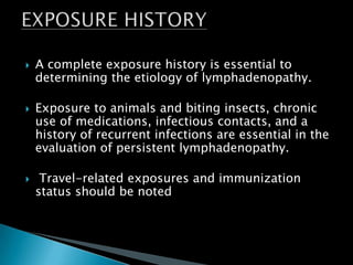  A complete exposure history is essential to
determining the etiology of lymphadenopathy.
 Exposure to animals and biting insects, chronic
use of medications, infectious contacts, and a
history of recurrent infections are essential in the
evaluation of persistent lymphadenopathy.
 Travel-related exposures and immunization
status should be noted
 