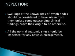  Swellings at the known sites of lymph nodes
should be considered to have arisen from
them unless some outstanding clinical
findings prove their origin to be otherwise.
 All the normal anatomic sites should be
inspected for any obvious enlargements.
 