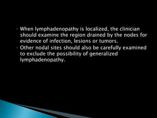 ◦ When lymphadenopathy is localized, the clinician
should examine the region drained by the nodes for
evidence of infection, lesions or tumors.
◦ Other nodal sites should also be carefully examined
to exclude the possibility of generalized
lymphadenopathy.
 