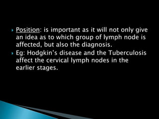  Position: is important as it will not only give
an idea as to which group of lymph node is
affected, but also the diagnosis.
 Eg: Hodgkin’s disease and the Tuberculosis
affect the cervical lymph nodes in the
earlier stages.
 