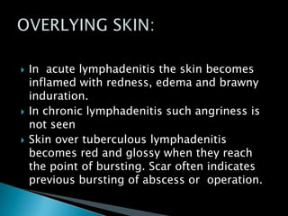  In acute lymphadenitis the skin becomes
inflamed with redness, edema and brawny
induration.
 In chronic lymphadenitis such angriness is
not seen
 Skin over tuberculous lymphadenitis
becomes red and glossy when they reach
the point of bursting. Scar often indicates
previous bursting of abscess or operation.
 