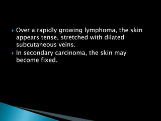  Over a rapidly growing lymphoma, the skin
appears tense, stretched with dilated
subcutaneous veins.
 In secondary carcinoma, the skin may
become fixed.
 