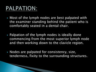  Most of the lymph nodes are best palpated with
the examiner standing behind the patient who is
comfortably seated in a dental chair.
 Palpation of the lymph nodes is ideally done
commencing from the most superior lymph node
and then working down to the clavicle region.
 Nodes are palpated for consistency, size,
tenderness, fixity to the surrounding structures.
 