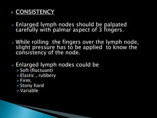  Enlarged lymph nodes should be palpated
carefully with palmar aspect of 3 fingers.
 While rolling the fingers over the lymph node,
slight pressure has to be applied to know the
consistency of the node.
 Enlarged lymph nodes could be
Soft (fluctuant)
Elastic , rubbery
Firm,
Stony hard
Variable
 