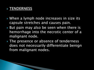  When a lymph node increases in size its
capsule stretches and causes pain.
 But pain may also be seen when there is
hemorrhage into the necrotic center of a
malignant node.
 The presence or absence of tenderness
does not necessarily differentiate benign
from malignant nodes.
 
