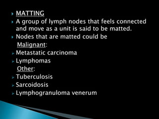  A group of lymph nodes that feels connected
and move as a unit is said to be matted.
 Nodes that are matted could be
Malignant:
 Metastatic carcinoma
 Lymphomas
Other:
 Tuberculosis
 Sarcoidosis
 Lymphogranuloma venerum
 
