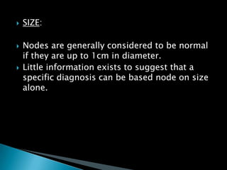  SIZE:
 Nodes are generally considered to be normal
if they are up to 1cm in diameter.
 Little information exists to suggest that a
specific diagnosis can be based node on size
alone.
 