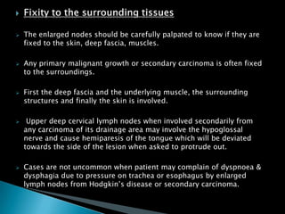  The enlarged nodes should be carefully palpated to know if they are
fixed to the skin, deep fascia, muscles.
 Any primary malignant growth or secondary carcinoma is often fixed
to the surroundings.
 First the deep fascia and the underlying muscle, the surrounding
structures and finally the skin is involved.
 Upper deep cervical lymph nodes when involved secondarily from
any carcinoma of its drainage area may involve the hypoglossal
nerve and cause hemiparesis of the tongue which will be deviated
towards the side of the lesion when asked to protrude out.
 Cases are not uncommon when patient may complain of dyspnoea &
dysphagia due to pressure on trachea or esophagus by enlarged
lymph nodes from Hodgkin’s disease or secondary carcinoma.
 
