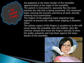 Are palpated at the lower border of the mandible
approximately at the angle of the mandible.
The patient is instructed to passively flex the neck
towards the side that is being examined. This maneuver
helps relaxing the muscles and fascia of neck, thereby
allowing easy examination.
The fingers of the palpating hand should be kept
together to prevent the nodes from slipping in between
them.
The palmar aspect of the fingers is pushed on to the soft
tissue below the mandible near the midline, then the
clinician should then move the fingers laterally to draw
the nodes outwards and trap them against the lower
border of the mandible.
 