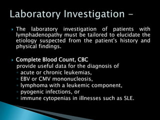  The laboratory investigation of patients with
lymphadenopathy must be tailored to elucidate the
etiology suspected from the patient's history and
physical findings.
 Complete Blood Count, CBC
provide useful data for the diagnosis of
◦ acute or chronic leukemias,
◦ EBV or CMV mononucleosis,
◦ lymphoma with a leukemic component,
◦ pyogenic infections, or
◦ immune cytopenias in illnesses such as SLE.
 