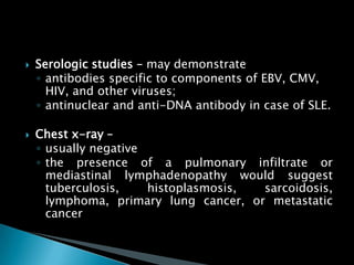  Serologic studies – may demonstrate
◦ antibodies specific to components of EBV, CMV,
HIV, and other viruses;
◦ antinuclear and anti-DNA antibody in case of SLE.
 Chest x-ray –
◦ usually negative
◦ the presence of a pulmonary infiltrate or
mediastinal lymphadenopathy would suggest
tuberculosis, histoplasmosis, sarcoidosis,
lymphoma, primary lung cancer, or metastatic
cancer
 